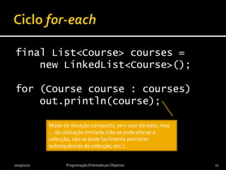 Ciclo for-eachfinal List<Course> courses =     new LinkedList<Course>();for (Course course : courses)    out.println(course);2009/2010Programação Orientada por Objectos22Modo de iteração compacto, sem usar iterador, mas … de utilização limitada (não se pode alterar a colecção, não se pode facilmente percorrer subsequências da colecção, etc.).