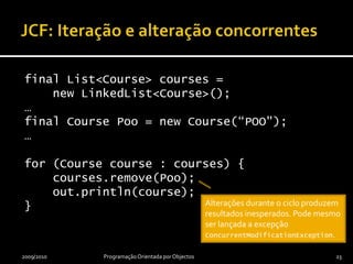 JCF: Iteração e alteração concorrentesfinal List<Course> courses =     new LinkedList<Course>();…final Course Poo = new Course(“POO");…for (Course course : courses) {courses.remove(Poo);    out.println(course);}2009/2010Programação Orientada por Objectos23Alterações durante o ciclo produzem resultados inesperados. Pode mesmo ser lançada a excepção ConcurrentModificationException.