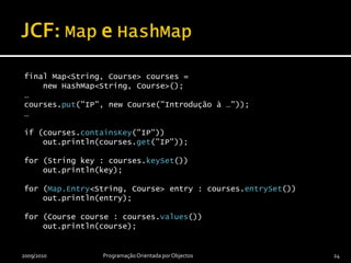 JCF: Map e HashMapfinal Map<String, Course> courses =     new HashMap<String, Course>();…courses.put("IP", new Course("Introdução à …"));…if (courses.containsKey("IP"))    out.println(courses.get("IP"));for (String key : courses.keySet())    out.println(key);for (Map.Entry<String, Course> entry : courses.entrySet())    out.println(entry);for (Course course : courses.values())    out.println(course);2009/2010Programação Orientada por Objectos24