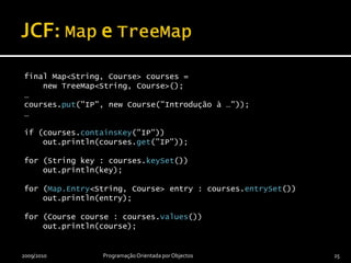 JCF: Map e TreeMapfinal Map<String, Course> courses =     new TreeMap<String, Course>();…courses.put("IP", new Course("Introdução à …"));…if (courses.containsKey("IP"))    out.println(courses.get("IP"));for (String key : courses.keySet())    out.println(key);for (Map.Entry<String, Course> entry : courses.entrySet())    out.println(entry);for (Course course : courses.values())    out.println(course);2009/2010Programação Orientada por Objectos25