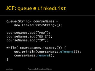 JCF: Queue e LinkedListQueue<String> courseNames =    new LinkedList<String>();courseNames.add("POO");courseNames.add("ES I");courseNames.add("IP");while(!courseNames.isEmpty()) {    out.println(courseNames.element());courseNames.remove();}2009/2010Programação Orientada por Objectos26