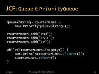 JCF: Queue e PriorityQueueQueue<String> courseNames =    new PriorityQueue<String>();courseNames.add("POO");courseNames.add(“ES I");courseNames.add("IP");while(!courseNames.isEmpty()) {    out.println(courseNames.element());    courseNames.remove();}2009/2010Programação Orientada por Objectos27