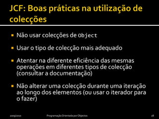 JCF: Boas práticas na utilização de colecçõesNão usar colecções de ObjectUsar o tipo de colecção mais adequadoAtentar na diferente eficiência das mesmas operações em diferentes tipos de colecção (consultar a documentação)Não alterar uma colecção durante uma iteração ao longo dos elementos (ou usar o iterador para o fazer)2009/2010Programação Orientada por Objectos28