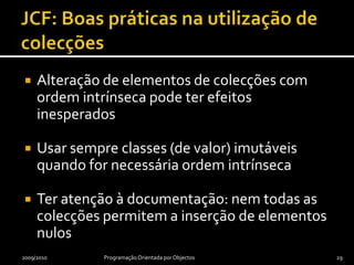 JCF: Boas práticas na utilização de colecçõesAlteração de elementos de colecções com ordem intrínseca pode ter efeitos inesperadosUsar sempre classes (de valor) imutáveis quando for necessária ordem intrínsecaTer atenção à documentação: nem todas as colecções permitem a inserção de elementos nulos2009/2010Programação Orientada por Objectos29