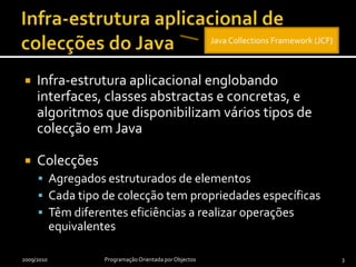 Infra-estrutura aplicacional de colecções do JavaInfra-estrutura aplicacional englobando interfaces, classes abstractas e concretas, e algoritmos que disponibilizam vários tipos de colecção em JavaColecçõesAgregados estruturados de elementosCada tipo de colecção tem propriedades específicasTêm diferentes eficiências a realizar operações equivalentes2009/2010Programação Orientada por Objectos3Java Collections Framework (JCF)
