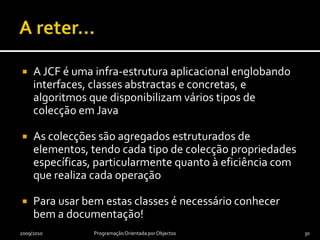 A reter…A JCF é uma infra-estrutura aplicacional englobando interfaces, classes abstractas e concretas, e algoritmos que disponibilizam vários tipos de colecção em JavaAs colecções são agregados estruturados de elementos, tendo cada tipo de colecção propriedades específicas, particularmente quanto à eficiência com que realiza cada operaçãoPara usar bem estas classes é necessário conhecer bem a documentação!2009/2010Programação Orientada por Objectos30
