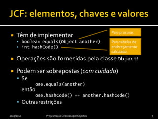 JCF: elementos, chaves e valoresTêm de implementarbooleanequals(Objectanother)inthashCode()Operações são fornecidas pela classe Object!Podem ser sobrepostas (com cuidado)Se one.equals(another)então one.hashCode() == another.hashCode()Outras restrições2009/2010Programação Orientada por Objectos7Para procurar.Para tabelas de endereçamento calculado.