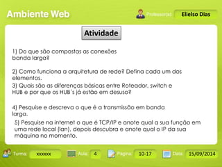 Turma: 2503-B Aula: 10 Pág: 10 a 17 Data: 18-jan-12 
xxxxxx 4 10-17 15/09/2014 
Instrutor: Ricardo Paladini Matos 
Elielso Dias 
Atividade 
1) Do que são compostas as conexões 
banda larga? 
2) Como funciona a arquitetura de rede? Defina cada um dos 
elementos. 
3) Quais são as diferenças básicas entre Roteador, switch e 
HUB e por que os HUB´s já estão em desuso? 
4) Pesquise e descreva o que é a transmissão em banda 
larga. 
5) Pesquise na internet o que é TCP/IP e anote qual a sua função em 
uma rede local (lan), depois descubra e anote qual o IP da sua 
máquina no momento. 
 