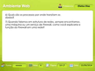 Turma: 2503-B Aula: 10 Pág: 10 a 17 Data: 18-jan-12 
xxxxxx 4 10-17 15/09/2014 
Instrutor: Ricardo Paladini Matos 
Elielso Dias 
6) Quais são os processos por onde transitam os 
dados? 
7) Quando falamos em estrutura de redes, sempre encontramos 
uma máquina ou um serviço de Firewall, como você explicaria a 
função do Firewall em uma rede? 
 