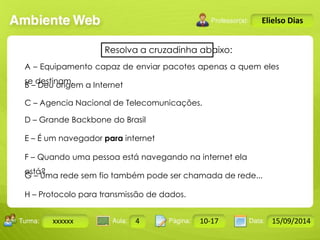 A – Equipamento capaz de enviar pacotes apenas a quem eles 
se destinam. 
B – Deu origem a Internet 
C – Agencia Nacional de Telecomunicações. 
D – Grande Backbone do Brasil 
E – É um navegador para internet 
F – Quando uma pessoa está navegando na internet ela 
está? 
G – Uma rede sem fio também pode ser chamada de rede... 
Turma: 2503-B Aula: 10 Pág: 10 a 17 Data: 18-jan-12 
xxxxxx 4 10-17 15/09/2014 
Instrutor: Ricardo Paladini Matos 
Elielso Dias 
Resolva a cruzadinha abaixo: 
H – Protocolo para transmissão de dados. 
 