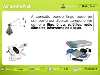 Turma: 2503-B Aula: 10 Pág: 10 a 17 Data: 18-jan-12 
xxxxxx 4 10-17 15/09/2014 
Instrutor: Ricardo Paladini Matos 
Elielso Dias 
A conexão banda larga pode ser 
composta por diversos componentes 
como a fibra ótica, satélites, rádio 
difusores, infravermelho e laser. 
 