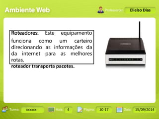 Turma: 2503-B Aula: 10 Pág: 10 a 17 Data: 18-jan-12 
xxxxxx 4 10-17 15/09/2014 
Instrutor: Ricardo Paladini Matos 
Elielso Dias 
Roteadores: Este equipamento 
funciona como um carteiro 
direcionando as informações da 
da internet para as melhores 
rotas. 
roteador transporta pacotes. 
 