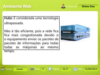 Turma: 2503-B Aula: 10 Pág: 10 a 17 Data: 18-jan-12 
xxxxxx 4 10-17 15/09/2014 
Instrutor: Ricardo Paladini Matos 
Elielso Dias 
Hubs: É considerada uma tecnologia 
ultrapassada. 
Não é tão eficiente, pois a rede fica 
fica mais congestionada devido o 
o equipamento enviar os pacotes de 
pacotes de informações para todas 
todas as máquinas ao mesmo 
tempo, 
 