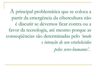 A principal problemática que se coloca a partir da emergência da cibercultura não é discutir se devemos ficar contra ou a favor da tecnologia, até mesmo porque as conseqüências são determinadas pelo ‘modo e intenção de uso estabelecidos pelos seres-humanos’ .