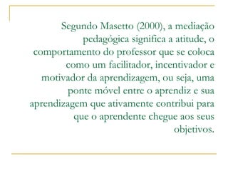 Segundo Masetto (2000), a mediação pedagógica significa a atitude, o comportamento do professor que se coloca como um facilitador, incentivador e motivador da aprendizagem, ou seja, uma ponte móvel entre o aprendiz e sua aprendizagem que ativamente contribui para que o aprendente chegue aos seus objetivos.