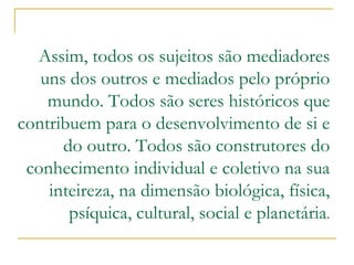 Assim, todos os sujeitos são mediadores uns dos outros e mediados pelo próprio mundo. Todos são seres históricos que contribuem para o desenvolvimento de si e do outro. Todos são construtores do conhecimento individual e coletivo na sua inteireza, na dimensão biológica, física, psíquica, cultural, social e planetária .