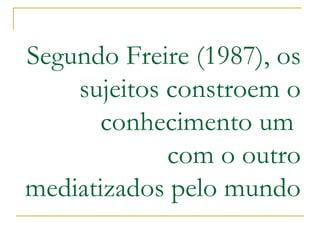 Segundo Freire (1987), os sujeitos constroem o conhecimento um com o outro mediatizados pelo mundo