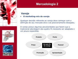 Varejo O marketing-mix do varejo Qualquer decisão referente ao varejo deve começar com a  definição de seu mercado-alvo e do posicionamento desejado; O varejo possui algumas peculiaridades que fazem que a  tradicional abordagem dos quatro Ps necessite ser adaptada e  um pouco expandida: Produto Preço Os seis Ps do varejo Promoção Apresentação Pessoal Ponto 