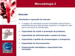 Atacado Atividades e operação de atacado O negócio do atacadista envolve atividades operacionais e competências que efetivamente suportam a criação de valor para o processo de distribuição; Capacidade de venda e promoção de produtos; Capacidade de administração e quebra de lotes; Capacidade e gestão de armazenagem e transporte; Capacidade de financiamento; Compreensão estratégica e operacional dos mercados. 