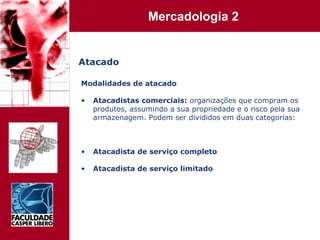 Atacado Modalidades de atacado Atacadistas comerciais:  organizações que compram os produtos, assumindo a sua propriedade e o risco pela sua armazenagem. Podem ser divididos em duas categorias: Atacadista de serviço completo Atacadista de serviço limitado 