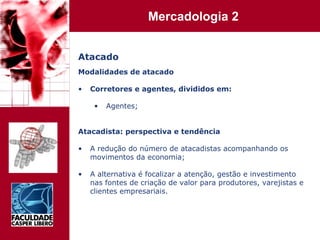Atacado Modalidades de atacado Corretores e agentes, divididos em: Agentes; Atacadista: perspectiva e tendência A redução do número de atacadistas acompanhando os movimentos da economia; A alternativa é focalizar a atenção, gestão e investimento nas fontes de criação de valor para produtores, varejistas e clientes empresariais. 