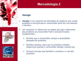 Varejo Varejo:  é um conjunto de atividades de negócios que vende produtos e serviços para o consumidor para seu uso pessoal e familiar. Um varejista é o último elo na cadeia que liga o fabricante dos produtos ao consumidor final e executa funções fundamentais: Permite que o consumidor compre a quantidade desejada de produtos; Mantém estoque, para que os produtos estejam disponíveis quando o consumidor desejar comprá-los; Fornece serviços que facilitam a compra e o uso dos produtos. 