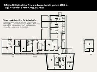 Planta da Administração Veterinária.  1. Laboratório de fauna; 2. Escritório e biblioteca; 3. Esterilização; 4. Laboratório de reprodução; 5. Farmácia; 6. Cirurgia; 7. Ambulatório; 8. UTI; 9. Paramentação; 11. Internação e isolamento; 12. Necrópsia  Refúgio Biológico Bela Vista em Itaipu. Foz do Iguaçú, (2001) –  Tiago Holzmann e Pedro Augusto Alves 