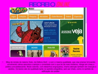 RECREIO   ONLINE Blog da revista de mesmo título, da Editora Abril,  e com a mesma qualidade, que visa ensinar brincando, envolvendo vários assuntos e sempre s conectado com o que há de mais moderno. Atinge em cheio o público pré-adolescente. Muito colorido, com desenhos engraçados, chama atenção também de crianças e adultos. Os textos são de qualidade tanto no sentido ortográfico, sem ser chato, como no sentido da edificação de caráter. 