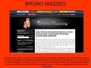 BRUNO MAZZEO Humorista, ator  diretor, sempre foi incentivado pelo pai, o também comediante, ator e diretor Chico Anísio, a escrever. Suas sátiras do cotidiano do brasileiro não nos fazer apenas rir mas repensar como ser humano.É um humor inteligente. Tudo que vemos na TV, ele melhora, aprimora em seu blog, com textos hilariantes e, ao mesmo tempo, críticos. Diferente de outros atores, não é um blog de defesa ou fofoca mas de idéias e pensamentos.  