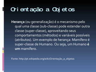 Orientação a Objetos Herança  (ou generalização) é o mecanismo pelo qual uma classe (sub-classe) pode estender outra classe (super-classe), aproveitando seus comportamentos (métodos) e variáveis possíveis (atributos). Um exemplo de herança: Mamífero é super-classe de Humano. Ou seja, um Humano  é um  mamífero.  Fonte: http://pt.wikipedia.org/wiki/Orientação_a_objetos 