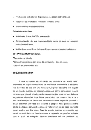    Produção de texto através de pesquisas no google sobre citologia

   Resolução de atividade de revisão no email da turma

   Preenchimento de caderno volante

Conteúdos atitudinais

   Valorização do uso das TICs na educação

   Conscientização da sua responsabilidade como co-autor no processo
    ensino/aprendizagem

   Validação da importância da interação no processo ensino/aprendizagem

ESTRATÉGIA METODOLÓGICA

*Exposição participada
*Demonstração didática com o uso do computador / Blog em vídeo.

*Uso das TICs em sala de aula


SEQUÊNCIA DIDÁTICA



       A aula acontecerá no laboratório de informática, os alunos serão
arrumados em dupla no laboratório de informática. Inicialmente o estagiário
fará a abertura da aula com uma mensagem, depois o estagiário com a ajuda
de um monitor explicará os passos básicos para abrir o computador e como
conectar-se a internet, primeiro os alunos aprenderão a entrar no blog da turma
seguindo as orientações do professor que fará isto com o uso do data show e
eles deverão repetir os passos nos seus computadores, depois de visitarem o
blog e assistirem um vídeo eles visitarão o gloogle e farão pesquisas sobre
célula, o estagiário convidará os alunos a visitarem um site de jogos e deverão
tentar resolver um dos jogos. Deverão também resolver um exercício que
estará no email da turma deverão acessar e responder as questões e depois
com a ajuda do estagiário deverão armazenar em um pendriver do
 