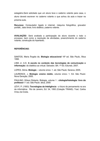 estagiário.Será solicitado que um aluno leve o caderno volante para casa, o
aluno deverá escrever no caderno volante o que achou da aula e trazer na
próxima aula.

Recursos: Computador ligado á internet, máquina fotográfica, gravador
portátil,, data show, livro didático.,caderno volante.



AVALIAÇÃO: Será avaliada a participação do aluno durante o todo o
processo, bem como a resolução de atividades, preenchimento do caderno
volante, construção do hipertexto.



REFERÊNCIAS:


SANTOS, Maria Ângela de, Biologia educacional 16ª ed. São Paulo, Ática
1998.
LIMA Jr, A.S. A escola no contexto das tecnologias de comunicação e
informação: do dialético ao virtual. Salvador, BA: 1ª Ed. Eduneb, 2007.

LOPES, Sônia. Biologia – volume único- 1. ed. São Paulo: Saraiva, 2005.
LAURENCE, J. Biologia: ensino médio, volume único- 1. Ed. São Paulo:
Nova Geração, 2005.
PAULINO, Wilson Roberto. Biologia, volume 1 : citologia/histologia: livro do
professor / 1.ed. São Paulo: ática, 2005
LÉVY, P. (1993): Tecnologias da Inteligência - o futuro do pensamento na era
da informática. Rio de Janeiro, Ed. 34, 1993 (Coleção TRANS). Trad. Carlos
Irineu da Costa.
 