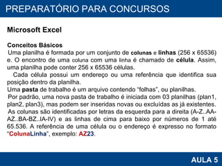 PROAB 2010 AULA 5 PREPARATÓRIO PARA CONCURSOS Microsoft Excel Conceitos Básicos Uma planilha é formada por um conjunto de  colunas  e  linhas  (256 x 65536) e. O encontro de uma  coluna  com uma  linha  é chamado de  célula . Assim, uma planilha pode conter 256 x 65536 células.  Cada célula possui um endereço ou uma referência que identifica sua posição dentro da planilha. Uma  pasta  de trabalho é um arquivo contendo “folhas”, ou planilhas. Por padrão, uma nova pasta de trabalho é iniciada com 03 planilhas (plan1, plan2, plan3), mas podem ser inseridas novas ou excluídas as já existentes. As colunas são identificadas por letras da esquerda para a direita (A-Z..AA-AZ..BA-BZ..IA-IV) e as linhas de cima para baixo por números de 1 até 65.536.   A referência de uma célula ou o endereço é expresso no formato “ Coluna Linha ”, exemplo:  AZ 23 . 