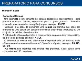 PROAB 2010 AULA 5 PREPARATÓRIO PARA CONCURSOS Microsoft Excel Conceitos Básicos Um  intervalo  é um conjunto de células adjacentes, representado  pela primeira e última células, separadas por “ : ” ( dois pontos ).  Também chamado faixa de células ou região (range), exemplo:  A3 : F25 Seleção  é a ação de demarcar uma  região  da planilha que pode ser formada de uma célula, um conjunto de células adjacentes (intervalo) ou um conjunto de células não adjacentes.  A seleção de células adjacentes é representada como um intervalo e utiliza-se o “ : ” (dois pontos), exemplo:  A5 : C6 . O conjunto de células não adjacentes é representado por uma ou mais células aleatoriamente e utiliza-se o “ ; ” ( ponto e vírgula ), exemplo:  A5 ;  B6 ;  C5 ;  D9 . Os  dados  são inseridos nas células das planilhas. Cada célula pode comportar até 256 caracteres. 