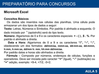 PROAB 2010 AULA 5 PREPARATÓRIO PARA CONCURSOS Microsoft Excel Conceitos Básicos Os dados são inseridos nas células das planilhas. Uma célula pode armazenar um dos tipos de dados a seguir: Texto:  Letras, Números e Símbolos. Por padrão é alinhado a esquerda. O dado iniciado por  ’  (apóstrofo) será do tipo texto. Número:  Algarismos de 0 a 9 e os caracteres especiais:  + - ( ) , $ . % . Por padrão é alinhado a direita. Data e Hora:  Algarismos de 0 a 9 e os caracteres  “/”, “-”, “:”,  obedecendo um dos formatos:  dd/mm/aa, mmm-aa,  dd-mm-aa, dd-mmm, h:mm, h:mm:ss, dd/mm h: mm,  hh:mm dd/mm/aa .   Por padrão datas e horas são alinhados a direita. Fórmula  – Composto por números, endereços de células, funções e operadores. Deve ser iniciada pelo caracter  “=“  (Igual),  “-”  (subtração) ou  “+”  adição, exemplo: =9-4, +7/2, -5+2. 
