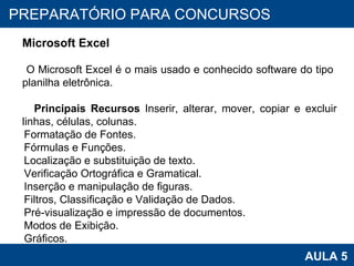 PROAB 2010 AULA 5 PREPARATÓRIO PARA CONCURSOS Microsoft Excel O Microsoft Excel é o mais usado e conhecido software do tipo  planilha eletrônica.  Principais Recursos  Inserir, alterar, mover, copiar e excluir linhas, células, colunas. Formatação de Fontes. Fórmulas e Funções. Localização e substituição de texto. Verificação Ortográfica e Gramatical. Inserção e manipulação de figuras. Filtros, Classificação e Validação de Dados. Pré-visualização e impressão de documentos. Modos de Exibição. Gráficos. 