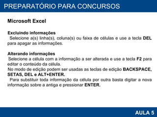 PROAB 2010 AULA 5 PREPARATÓRIO PARA CONCURSOS Microsoft Excel Excluindo informações Selecione a(s) linha(s), coluna(s) ou faixa de células e use a tecla  DEL  para apagar as informações.  Alterando informações Selecione a célula com a informação a ser alterada e use a tecla  F2  para editar o conteúdo da célula. No modo de edição podem ser usadas as teclas de edição  BACKSPACE, SETAS, DEL e ALT+ENTER. Para substituir toda informação da célula por outra basta digitar a nova informação sobre a antiga e pressionar  ENTER.   