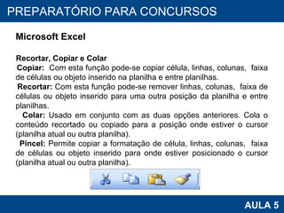 PROAB 2010 AULA 5 PREPARATÓRIO PARA CONCURSOS Microsoft Excel Recortar, Copiar e Colar Copiar:   Com esta função pode-se copiar célula, linhas, colunas,  faixa de células ou objeto inserido na planilha e entre planilhas. Recortar:  Com esta função pode-se remover linhas, colunas,  faixa de células ou objeto inserido para uma outra posição da planilha e entre planilhas. Colar:  Usado em conjunto com as duas opções anteriores. Cola o conteúdo recortado ou copiado para a posição onde estiver o cursor (planilha atual ou outra planilha). Pincel:  Permite copiar a formatação de célula, linhas, colunas,  faixa de células ou objeto inserido para onde estiver posicionado o cursor (planilha atual ou outra planilha). 