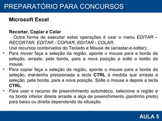 PROAB 2010 AULA 5 PREPARATÓRIO PARA CONCURSOS Microsoft Excel Recortar, Copiar e Colar Outra forma de executar estas operações é usar o menu  EDITAR – RECORTAR, EDITAR - COPIAR, EDITAR - COLAR. Use recursos combinados do Teclado e Mouse de (arrastar-e-soltar): Para mover faça a seleção da região, aponte o mouse para a borda da seleção, arraste, pela borda, para a nova posição e solte o botão do mouse. Para copiar faça a seleção da região, aponte o mouse para a borda da seleção, mantenha pressionada a tecla  CTRL  à medida que arrasta a seleção, pela borda, para a nova posição. Solte o mouse e depois a tecla  CTRL . Para usar o recurso de preenchimento automático, selecione a região e na borda inferior direita arraste a alça de preenchimento (pontinho preto) para baixo ou direita dependendo da situação. 