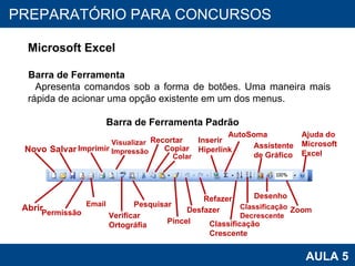 PROAB 2010 AULA 5 PREPARATÓRIO PARA CONCURSOS Microsoft Excel Barra de Ferramenta Apresenta comandos sob a forma de botões. Uma maneira mais rápida de acionar uma opção existente em um dos menus.  Barra de Ferramenta Padrão Novo Salvar Permissão Imprimir Visualizar  Impressão AutoSoma Inserir  Hiperlink Abrir Email Verificar  Ortográfia Pesquisar Recortar Refazer Pincel Copiar Colar Desfazer Classificação  Crescente Classificação  Decrescente Assistente de Gráfico Desenho Zoom Ajuda do Microsoft Excel 