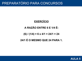 PROAB 2010 AULA 5 PREPARATÓRIO PARA CONCURSOS EXERCÍCIO A RAZÃO ENTRE 6 E 1/4 É: (6) / (1/4) = 6 x 4/1 = 24/1 = 24 24/1 É O MESMO QUE 24 PARA 1. 