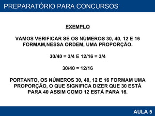 PROAB 2010 AULA 5 PREPARATÓRIO PARA CONCURSOS EXEMPLO VAMOS VERIFICAR SE OS NÚMEROS 30, 40, 12 E 16 FORMAM,NESSA ORDEM, UMA PROPORÇÃO. 30/40 = 3/4 E 12/16 = 3/4 30/40 = 12/16 PORTANTO, OS NÚMEROS 30, 40, 12 E 16 FORMAM UMA PROPORÇÃO, O QUE SIGNIFICA DIZER QUE 30 ESTÁ PARA 40 ASSIM COMO 12 ESTÁ PARA 16. 