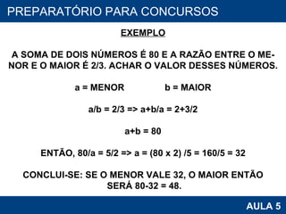 PROAB 2010 AULA 5 PREPARATÓRIO PARA CONCURSOS EXEMPLO A SOMA DE DOIS NÚMEROS É 80 E A RAZÃO ENTRE O ME- NOR E O MAIOR É 2/3. ACHAR O VALOR DESSES NÚMEROS. a = MENOR  b = MAIOR a/b = 2/3 => a+b/a = 2+3/2 a+b = 80 ENTÃO, 80/a = 5/2 => a = (80 x 2) /5 = 160/5 = 32 CONCLUI-SE: SE O MENOR VALE 32, O MAIOR ENTÃO SERÁ 80-32 = 48. 