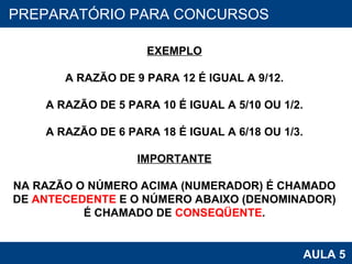 PROAB 2010 AULA 5 PREPARATÓRIO PARA CONCURSOS EXEMPLO A RAZÃO DE 9 PARA 12 É IGUAL A 9/12. A RAZÃO DE 5 PARA 10 É IGUAL A 5/10 OU 1/2. A RAZÃO DE 6 PARA 18 É IGUAL A 6/18 OU 1/3. IMPORTANTE NA RAZÃO O NÚMERO ACIMA (NUMERADOR) É CHAMADO DE  ANTECEDENTE  E O NÚMERO ABAIXO (DENOMINADOR) É CHAMADO DE  CONSEQÜENTE . 