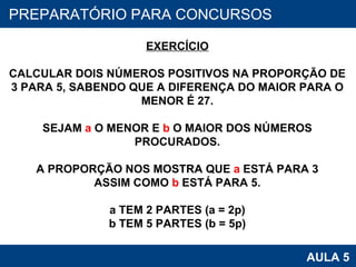 PROAB 2010 AULA 5 PREPARATÓRIO PARA CONCURSOS EXERCÍCIO CALCULAR DOIS NÚMEROS POSITIVOS NA PROPORÇÃO DE 3 PARA 5, SABENDO QUE A DIFERENÇA DO MAIOR PARA O MENOR É 27. SEJAM  a  O MENOR E  b  O MAIOR DOS NÚMEROS PROCURADOS. A PROPORÇÃO NOS MOSTRA QUE  a  ESTÁ PARA 3 ASSIM COMO  b  ESTÁ PARA 5. a TEM 2 PARTES (a = 2p) b TEM 5 PARTES (b = 5p) 