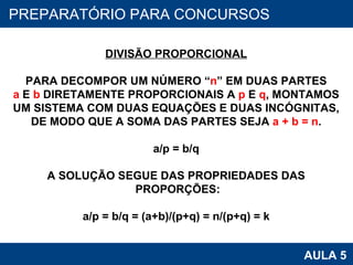 PROAB 2010 AULA 5 PREPARATÓRIO PARA CONCURSOS DIVISÃO PROPORCIONAL PARA DECOMPOR UM NÚMERO “ n ” EM DUAS PARTES a  E  b  DIRETAMENTE PROPORCIONAIS A  p  E  q , MONTAMOS UM SISTEMA COM DUAS EQUAÇÕES E DUAS INCÓGNITAS, DE MODO QUE A SOMA DAS PARTES SEJA  a + b = n . a/p = b/q A SOLUÇÃO SEGUE DAS PROPRIEDADES DAS PROPORÇÕES: a/p = b/q = (a+b)/(p+q) = n/(p+q) = k 