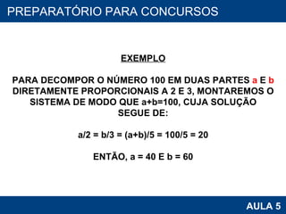 PROAB 2010 AULA 5 PREPARATÓRIO PARA CONCURSOS EXEMPLO PARA DECOMPOR O NÚMERO 100 EM DUAS PARTES  a  E  b DIRETAMENTE PROPORCIONAIS A 2 E 3, MONTAREMOS O SISTEMA DE MODO QUE a+b=100, CUJA SOLUÇÃO SEGUE DE: a/2 = b/3 = (a+b)/5 = 100/5 = 20 ENTÃO, a = 40 E b = 60 