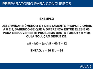 PROAB 2010 AULA 5 PREPARATÓRIO PARA CONCURSOS EXEMPLO DETERMINAR NÚMERO a E b DIRETAMENTE PROPORCIONAIS A 8 E 3, SABENDO-SE QUE A DIFERENÇA ENTRE ELES É 60. PARA RESOLVER ESTE PROBLEMA BASTA TOMAR a-b = 60, CUJA SOLUÇÃO SEGUE DE: a/8 = b/3 = (a-b)/5 = 60/5 = 12 ENTÃO, a = 96 E b = 36 