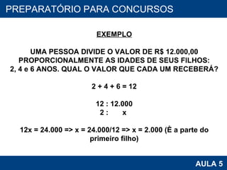 PROAB 2010 AULA 5 PREPARATÓRIO PARA CONCURSOS EXEMPLO UMA PESSOA DIVIDE O VALOR DE R$ 12.000,00 PROPORCIONALMENTE AS IDADES DE SEUS FILHOS: 2, 4 e 6 ANOS. QUAL O VALOR QUE CADA UM RECEBERÁ? 2 + 4 + 6 = 12 12 : 12.000 2 :  x  12x = 24.000 => x = 24.000/12 => x = 2.000 (é a parte do primeiro filho) 