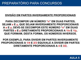 PROAB 2010 AULA 5 PREPARATÓRIO PARA CONCURSOS DIVISÃO EM PARTES INVERSAMENTE PROPORCIONAIS PARA DECOMPOR UM NÚMERO “ n ” EM DUAS PARTES, SEJAM  x  E  y , QUE SEJAM INVERSAMENTE PROPORCIONAIS A  x  E  y , DEVE-SE DECOMPOR ESTE NÚMERO “ n ” EM DUAS PARTES  x  E  y  DIRETAMENTE PROPORCIONAIS A  1/x  E  1/y , QUE FORMAM, DESTA FORMA, OS NÚMEROS INVERSOS. POR EXEMPLO, PARA DIVIDIR EM PARTES INVERSAMENTE PROPORCIONAIS A  1/4  E  2/3  EQUIVALE A DIVIDIR EM PARTES DIRETAMENTE PROPORCIONAIS A  4  E  3/2 . 